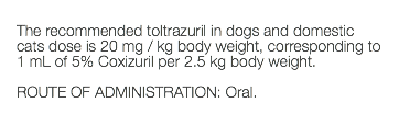  The recommended toltrazuril in dogs and domestic cats dose is 20 mg / kg body weight, corresponding to 1 mL of 5% Coxizuril per 2.5 kg body weight. ROUTE OF ADMINISTRATION: Oral. 