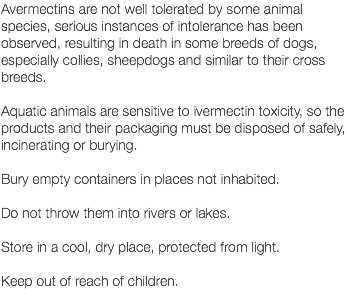 Avermectins are not well tolerated by some animal species, serious instances of intolerance has been observed, resulting in death in some breeds of dogs, especially collies, sheepdogs and similar to their cross breeds. Aquatic animals are sensitive to ivermectin toxicity, so the products and their packaging must be disposed of safely, incinerating or burying. Bury empty containers in places not inhabited. Do not throw them into rivers or lakes. Store in a cool, dry place, protected from light. Keep out of reach of children. 