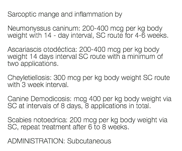  Sarcoptic mange and inflammation by Neumonyssus caninum: 200-400 mcg per kg body weight with 14 - day interval, SC route for 4-6 weeks. Ascariascis otodéctica: 200-400 mcg per kg body weight 14 days interval SC route with a minimum of two applications. Cheyletiellosis: 300 mcg per kg body weight SC route with 3 week interval. Canine Demodicosis: mcg 400 per kg body weight via SC at intervals of 8 days, 8 applications in total. Scabies notoedrica: 200 mcg per kg body weight via SC, repeat treatment after 6 to 8 weeks. ADMINISTRATION: Subcutaneous 