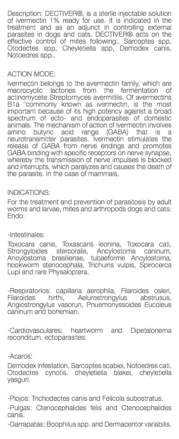  Description: DECTIVER®, is a sterile injectable solution of ivermectin 1% ready for use. It is indicated in the treatment and as an adjunct in controlling external parasites in dogs and cats. DECTIVER® acts on the effective control of mites following:. Sarcoptes spp, Otodectes spp, Cheyletiella spp, Demodex canis, Notoedres spp.. ACTION MODE: Ivermectin belongs to the avermectin family, which are macrocyclic lactones from the fermentation of actinomycete Streptomyces avermitilis. Of avermectins B1a 'commonly known as ivermectin, is the most important because of its high potency against a broad spectrum of ecto- and endoparasites of domestic animals. The mechanism of action of Ivermectin involves amino butyric acid range (GABA) that is a neurotransmitter parasites. Ivermectin stimulates the release of GABA from nerve endings and promotes GABA binding with specific receptors on nerve synapse, whereby the transmission of nerve impulses is blocked and interrupts, which paralyzes and causes the death of the parasite. In the case of mammals, INDICATIONS: For the treatment and prevention of parasitosis by adult worms and larvae, mites and arthropods dogs and cats: Endo: -Intestinales: Toxocara canis, Toxascaris leonina, Toxocara cati, Strongyloides stercoralis, Ancylostoma caninum, Ancylostoma brasiliense, tubaeforme Ancylostoma, hookworm stenocephala, Trichuiris vulpis, Spirocerca Lupi and rare Physaloptera. -Respiratorios: capillaria aerophila, Filaroides osleri, Filaroides hirthi, Aelurostrongylus abstrusus, Angiostrongylus vasorun, Pnuemonyssoides Eucoleus caninum and bohemian. -Cardiovasculares: heartworm and Dipetalonema reconditum. ectoparasites: -Acaros: Demodex infestation, Sarcoptes scabiei, Notoedres cati, Otodectes cynotis, cheyletiella blakei, cheyletiella yasguri. -Piojos: Trichodectes canis and Felicola subostratus. -Pulgas: Ctenocephalides felis and Ctenocephalides canis. -Garrapatas: Boophilus spp. and Dermacentor variabilis. 