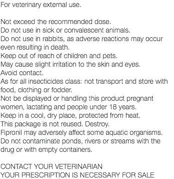 For veterinary external use. Not exceed the recommended dose. Do not use in sick or convalescent animals. Do not use in rabbits, as adverse reactions may occur even resulting in death. Keep out of reach of children and pets. May cause slight irritation to the skin and eyes. Avoid contact. As for all insecticides class: not transport and store with food, clothing or fodder. Not be displayed or handling this product pregnant women, lactating and people under 18 years. Keep in a cool, dry place, protected from heat. This package is not reused. Destroy. Fipronil may adversely affect some aquatic organisms. Do not contaminate ponds, rivers or streams with the drug or with empty containers. CONTACT YOUR VETERINARIAN YOUR PRESCRIPTION IS NECESSARY FOR SALE