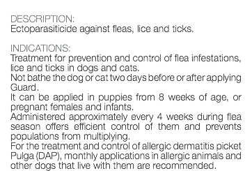  DESCRIPTION: Ectoparasiticide against fleas, lice and ticks. INDICATIONS: Treatment for prevention and control of flea infestations, lice and ticks in dogs and cats. Not bathe the dog or cat two days before or after applying Guard. It can be applied in puppies from 8 weeks of age, or pregnant females and infants. Administered approximately every 4 weeks during flea season offers efficient control of them and prevents populations from multiplying. For the treatment and control of allergic dermatitis picket Pulga (DAP), monthly applications in allergic animals and other dogs that live with them are recommended.