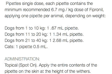  Pipettes single dose, each pipette contains the minimum recommended 6.7 mg / kg dose of Fipronil, applying one pipette per animal, depending on weight: Dogs from 1 to 10 kg: 1 .67 mL pipette. Dogs from 11 to 20 kg: 1 1.34 mL pipette. Dogs from 21 to 40 kg: 1 2.68 mL pipette. Cats: 1 pipette 0.5 mL. ADMINISTRATION: Topical (Spot On). Apply the entire contents of the pipette on the skin at the height of the withers.