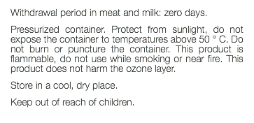 Withdrawal period in meat and milk: zero days. Pressurized container. Protect from sunlight, do not expose the container to temperatures above 50 ° C. Do not burn or puncture the container. This product is flammable, do not use while smoking or near fire. This product does not harm the ozone layer. Store in a cool, dry place. Keep out of reach of children. 