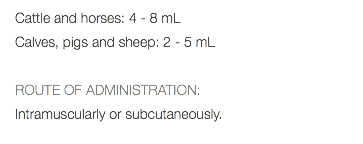 Cattle and horses: 4 - 8 mL Calves, pigs and sheep: 2 - 5 mL ROUTE OF ADMINISTRATION: Intramuscularly or subcutaneously. 