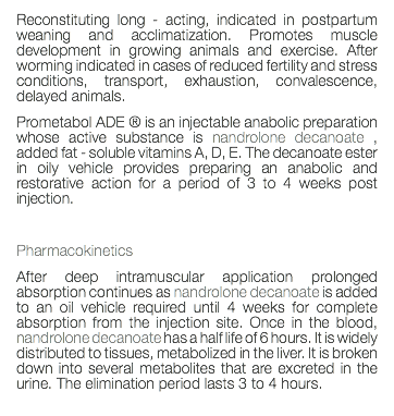 Reconstituting long - acting, indicated in postpartum weaning and acclimatization. Promotes muscle development in growing animals and exercise. After worming indicated in cases of reduced fertility and stress conditions, transport, exhaustion, convalescence, delayed animals. Prometabol ADE ® is an injectable anabolic preparation whose active substance is nandrolone decanoate , added fat - soluble vitamins A, D, E. The decanoate ester in oily vehicle provides preparing an anabolic and restorative action for a period of 3 to 4 weeks post injection. Pharmacokinetics After deep intramuscular application prolonged absorption continues as nandrolone decanoate is added to an oil vehicle required until 4 weeks for complete absorption from the injection site. Once in the blood, nandrolone decanoate has a half life of 6 hours. It is widely distributed to tissues, metabolized in the liver. It is broken down into several metabolites that are excreted in the urine. The elimination period lasts 3 to 4 hours. 