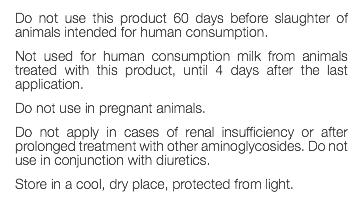 Do not use this product 60 days before slaughter of animals intended for human consumption. Not used for human consumption milk from animals treated with this product, until 4 days after the last application. Do not use in pregnant animals. Do not apply in cases of renal insufficiency or after prolonged treatment with other aminoglycosides. Do not use in conjunction with diuretics. Store in a cool, dry place, protected from light. 