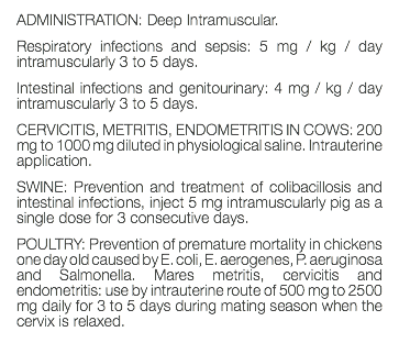 ADMINISTRATION: Deep Intramuscular. Respiratory infections and sepsis: 5 mg / kg / day intramuscularly 3 to 5 days. Intestinal infections and genitourinary: 4 mg / kg / day intramuscularly 3 to 5 days. CERVICITIS, METRITIS, ENDOMETRITIS IN COWS: 200 mg to 1000 mg diluted in physiological saline. Intrauterine application. SWINE: Prevention and treatment of colibacillosis and intestinal infections, inject 5 mg intramuscularly pig as a single dose for 3 consecutive days. POULTRY: Prevention of premature mortality in chickens one day old caused by E. coli, E. aerogenes, P. aeruginosa and Salmonella. Mares metritis, cervicitis and endometritis: use by intrauterine route of 500 mg to 2500 mg daily for 3 to 5 days during mating season when the cervix is relaxed. 