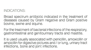  INDICATIONS: Broad spectrum antibiotic indicated in the treatment of diseases caused by Gram negative and Gram positive bovine, swine and equine. For the treatment of bacterial infections of the respiratory, gastrointestinal and genitourinary tracts and mastitis. It is used usually associated with penicillin, amoxicillin or ampicillin for digestive pictures and / or lung, urinary tract infections, bone and joint infections.