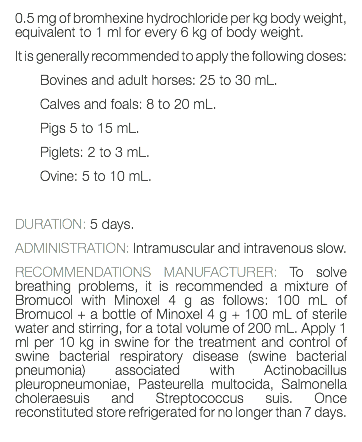 0.5 mg of bromhexine hydrochloride per kg body weight, equivalent to 1 ml for every 6 kg of body weight. It is generally recommended to apply the following doses: Bovines and adult horses: 25 to 30 mL. Calves and foals: 8 to 20 mL. Pigs 5 to 15 mL. Piglets: 2 to 3 mL. Ovine: 5 to 10 mL. DURATION: 5 days. ADMINISTRATION: Intramuscular and intravenous slow. RECOMMENDATIONS MANUFACTURER: To solve breathing problems, it is recommended a mixture of Bromucol with Minoxel 4 g as follows: 100 mL of Bromucol + a bottle of Minoxel 4 g + 100 mL of sterile water and stirring, for a total volume of 200 mL. Apply 1 ml per 10 kg in swine for the treatment and control of swine bacterial respiratory disease (swine bacterial pneumonia) associated with Actinobacillus pleuropneumoniae, Pasteurella multocida, Salmonella choleraesuis and Streptococcus suis. Once reconstituted store refrigerated for no longer than 7 days. 