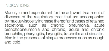 INDICATIONS Mucolytic and expectorant for the adjuvant treatment of diseases of the respiratory tract that are accompanied by mucus viscosity increase thereof and cases of retained secretions, such as chronic pneumonia, acute bronchopneumonia and chronic, acute and chronic bronchitis, pharyngitis, laryngitis, tracheitis and sinusitis. Also in the presence of simple processes such as cough and cold. 