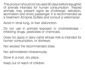 This product should not be used 90 days before slaughter of animals intended for human consumption. Treated animals may present signs as cholinergic salivation, lacrimation and cholic passenger. It is recommended as a treatment Atropine Sulfate and consult a veterinarian. Avoid in renal lung, or liver disfunction. Do not use in animals exposed to cholinesterase - inhibiting drugs, pesticides or chemicals. Does not apply in dairy cattle whose milk is intended for human consumption, or donkeys. Not exceed the recommended dose. Not administered intravenously. Store in a cool, dry place. Keep out of reach of children. 