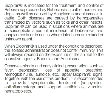 Biopiran® is indicated for the treatment and control of Babesia spp caused by Babesiosis in cattle, horses and dogs, as well as caused by Anaplasma anaplasmosis in cattle. Both diseases are caused by hemoparasites transmitted by vectors such as ticks and other insects. Biopiran ® can be used in situations where animals are in susceptible areas of incidence of babesiosis and anaplasmosis or in cases where infections are mixed or unknown agent. When Biopiran® is used under the conditions described, the isolated administration does not confer immunity. This will always depend on the exposure of the animal to the causative agents, Babesia and Anaplasma. Observe animals and early clinical presentation, such as fever, depression, loss of appetite, breathing, hemoglobinuria, jaundice, etc., apply Biopiran® signs. Together with the use of this product, it is recommended to provide symptomatic treatment (antipyretics, antiinflammatory) and support (antibiotics, vitamins, hematopoietic). 