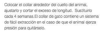Colocar el collar alrededor del cuello del animal, ajustarlo y cortar el exceso de longitud. Sustituirlo cada 4 semanas.El collar de gato contiene un sistema de fácil extracción en el caso de que el animal ejerza presión para quitárselo.