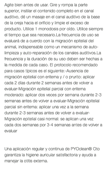 Agite bien antes de usar. Gire y rompa la parte superior, instilar el contenido completo en el canal auditivo, dé un masaje en el canal auditivo de la base de la oreja hacia el orificio y limpie el exceso de producto. Utilice 1 monodosis por oído. Utilice siempre el tiempo que sea necesario.La frecuencia de uso se evaluará de a cuerdo con la migración epitelial del animal, indispensable como un mecanismo de auto-limpieza y auto-reparación de los canales auditivos.La frecuencia y la duración de su uso deben ser hechas a la medida de cada caso. El protocolo recomendado para casos típicos es el siguiente:-Ausencia de migración epitelial con eritema y / o prurito: aplicar cada 2 días durante 2 semanas antes de volver a evaluar-Migración epitelial parcial con eritema moderado: aplicar dos veces por semana durante 2-3 semanas antes de volver a evaluar-Migración epitelial parcial sin eritema: aplicar una vez a la semana durante 2-3 semanas antes de volver a evaluar-Migración epitelial casi normal: se aplican una vez cada dos semanas por 3-4 semanas antes de volver a evaluar Una aplicación regular y continua de PYOclean® Oto garantiza la higiene auricular satisfactoria y ayuda a manejar la otitis externa. 