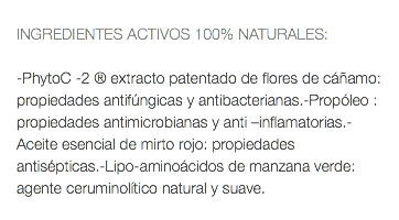  INGREDIENTES ACTIVOS 100% NATURALES: -PhytoC -2 ® extracto patentado de flores de cáñamo: propiedades antifúngicas y antibacterianas.-Propóleo : propiedades antimicrobianas y anti –inflamatorias.-Aceite esencial de mirto rojo: propiedades antisépticas.-Lipo-aminoácidos de manzana verde: agente ceruminolítico natural y suave. 