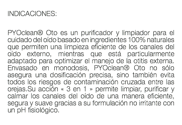  INDICACIONES: PYOclean® Oto es un purificador y limpiador para el cuidado del oído basado en ingredientes 100% naturales que permiten una limpieza eficiente de los canales del oído externo, mientras que está particularmente adaptado para optimizar el manejo de la otitis externa. Envasado en monodosis, PYOclean® Oto no sólo asegura una dosificación precisa, sino también evita todos los riesgos de contaminación cruzada entre las orejas.Su acción « 3 en 1 » permite limpiar, purificar y calmar los canales del oído de una manera eficiente, segura y suave gracias a su formulación no irritante con un pH fisiológico. 