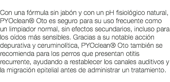  Con una fórmula sin jabón y con un pH fisiológico natural, PYOclean® Oto es seguro para su uso frecuente como un limpiador normal, sin efectos secundarios, incluso para los oídos más sensibles. Gracias a su notable acción depurativa y ceruminolítica, PYOclean® Oto también se recomienda para los perros que presentan otitis recurrente, ayudando a restablecer los canales auditivos y la migración epitelial antes de administrar un tratamiento. 