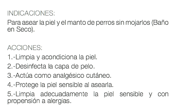  INDICACIONES: Para asear la piel y el manto de perros sin mojarlos (Baño en Seco). ACCIONES: 1.-Limpia y acondiciona la piel. 2.-Desinfecta la capa de pelo. 3.-Actúa como analgésico cutáneo. 4.-Protege la piel sensible al asearla. 5.-Limpia adecuadamente la piel sensible y con propensión a alergias.