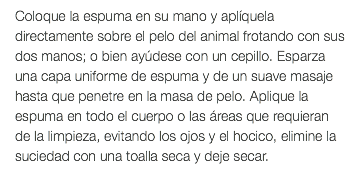 Coloque la espuma en su mano y aplíquela directamente sobre el pelo del animal frotando con sus dos manos; o bien ayúdese con un cepillo. Esparza una capa uniforme de espuma y de un suave masaje hasta que penetre en la masa de pelo. Aplique la espuma en todo el cuerpo o las áreas que requieran de la limpieza, evitando los ojos y el hocico, elimine la suciedad con una toalla seca y deje secar.