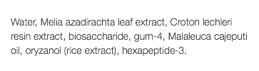  Water, Melia azadirachta leaf extract, Croton lechleri resin extract, biosaccharide, gum-4, Malaleuca cajeputi oil, oryzanol (rice extract), hexapeptide-3. 