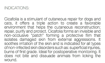  INDICATIONS: Cicafolia is a stimulant of cutaneous repair for dogs and cats, it offers a triple action to create a favorable environment that helps the cutaneous reconstruction; repair, purify and protect. Cicafolia forms an invisible and non-occlusive "patch" forming a protective film that isolates damaged skin from external aggressions. It soothes irritation of the skin and is indicated for all types of non-infected skin disorders such as: superficial injuries, burns of first grade. Ideal for postoperative monitoring. It does not bite and dissuade animals from licking the wound.