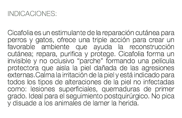  INDICACIONES: Cicafolia es un estimulante de la reparación cutánea para perros y gatos, ofrece una triple acción para crear un favorable ambiente que ayuda la reconstrucción cutánea; repara, purifica y protege. Cicafolia forma un invisible y no oclusivo “parche” formando una película protectora que aisla la piel dañada de las agresiones externas.Calma la irritación de la piel y está indicado para todos los tipos de alteraciones de la piel no infectadas como: lesiones superficiales, quemaduras de primer grado. Ideal para el seguimiento postquirúrgico. No pica y disuade a los animales de lamer la herida. 