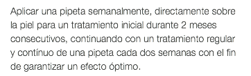 Aplicar una pipeta semanalmente, directamente sobre la piel para un tratamiento inicial durante 2 meses consecutivos, continuando con un tratamiento regular y contínuo de una pipeta cada dos semanas con el fin de garantizar un efecto óptimo.