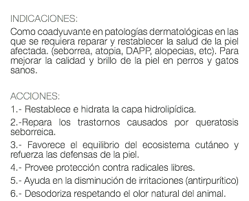  INDICACIONES: Como coadyuvante en patologías dermatológicas en las que se requiera reparar y restablecer la salud de la piel afectada. (seborrea, atopia, DAPP, alopecias, etc). Para mejorar la calidad y brillo de la piel en perros y gatos sanos. ACCIONES: 1.- Restablece e hidrata la capa hidrolipídica. 2.-Repara los trastornos causados por queratosis seborreica. 3.- Favorece el equilibrio del ecosistema cutáneo y refuerza las defensas de la piel. 4.- Provee protección contra radicales libres. 5.- Ayuda en la disminución de irritaciones (antirpurítico) 6.- Desodoriza respetando el olor natural del animal.