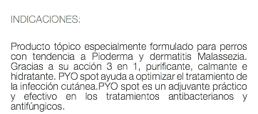  INDICACIONES: Producto tópico especialmente formulado para perros con tendencia a Pioderma y dermatitis Malassezia. Gracias a su acción 3 en 1, purificante, calmante e hidratante. PYO spot ayuda a optimizar el tratamiento de la infección cutánea.PYO spot es un adjuvante práctico y efectivo en los tratamientos antibacterianos y antifúngicos.