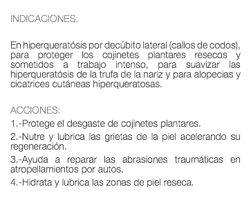  INDICACIONES: En hiperqueratósis por decúbito lateral (callos de codos), para proteger los cojinetes plantares resecos y sometidos a trabajo intenso, para suavizar las hiperqueratósis de la trufa de la nariz y para alopecias y cicatrices cutáneas hiperqueratosas. ACCIONES: 1.-Protege el desgaste de cojinetes plantares. 2.-Nutre y lubrica las grietas de la piel acelerando su regeneración. 3.-Ayuda a reparar las abrasiones traumáticas en atropellamientos por autos. 4.-Hidrata y lubrica las zonas de piel reseca. 