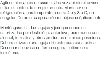 Agítese bien antes de usarse. Una vez abierto el envase utilice el contenido completamente. Mantener en refrigeración a una temperatura entre 4 o y 8 o C, no congelar. Durante su aplicación manéjese asépticamente. Manténgase fría. Las agujas y jeringas deben ser esterilizadas por ebullición o autoclave, pero nunca con alcohol, formalina y otros productos químicos parecidos. Deberá utilizarse una aguja diferente para cada animal. Desechar el envase en forma segura, entiérrese o incinérese. 