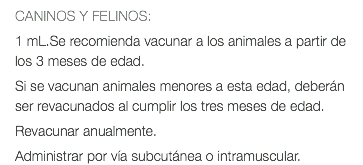 CANINOS Y FELINOS: 1 mL.Se recomienda vacunar a los animales a partir de los 3 meses de edad. Si se vacunan animales menores a esta edad, deberán ser revacunados al cumplir los tres meses de edad. Revacunar anualmente. Administrar por vía subcutánea o intramuscular.