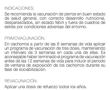  INDICACIONES: Se recomienda la vacunación de perros en buen estado de salud general, con correcto desarrollo nutricional, desparasitados, sin estado febril y fuera de cuadros de estrés por condiciones adversas del entorno. PRIMOVACUNACIÓN: En cachorros a partir de las 6 semanas de vida aplicar un programa de vacunación de tres dosis, manteniendo un intervalo de 3 semanas en cada una de ellas. Es aconsejable haber terminado el programa de vacunación antes de las 12 semanas de vida para inducir el periodo de ventana de exposición de los cachorros durante su fase de sociabilización. REVACUNACIÓN: Aplicar una dosis de refuerzo todos los años.