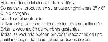 Mantener fuera del alcance de los niños. Conservar el producto en su envase original entre 2º y 8º C. No congelar. Usar todo el contenido. Utilizar jeringas desechablesestériles para su aplicación. Evitar la vacunación de hembras gestantes. Todas las vacunas pueden provocar reacciones de tipo anafilácticas, en tal caso aplicar corticoesteroide.