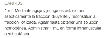 CANINOS: 1 mL Mediante aguja y jeringa estéril, extraer asépticamente la fracción diluyente y reconstituir la fracción liofilizada. Agitar hasta obtener una solución homogénea. Administrar 1 mL en forma intramuscular o subcutánea.