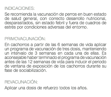  INDICACIONES: Se recomienda la vacunación de perros en buen estado de salud general, con correcto desarrollo nutricional, desparasitados, sin estado febril y fuera de cuadros de estrés por condiciones adversas del entorno. PRIMOVACUNACIÓN: En cachorros a partir de las 6 semanas de vida aplicar un programa de vacunación de tres dosis, manteniendo un intervalo de 3 semanas en cada una de ellas. Es aconsejable haber terminado el programa de vacunación antes de las 12 semanas de vida para inducir el periodo de ventana de exposición de los cachorros durante su fase de sociabilización. REVACUNACIÓN: Aplicar una dosis de refuerzo todos los años. 