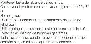 Mantener fuera del alcance de los niños. Conservar el producto en su envase original entre 2º y 8º C. No congelar. Usar todo el contenido inmediatamente después de rehidratar. Utilizar jeringas desechables estériles para su aplicación. Evitar la vacunación de hembras gestantes. Todas las vacunas pueden provocar reacciones de tipo anafilácticas, en tal caso aplicar corticoesteroide.