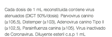  Cada dosis de 1 mL reconstituida contiene virus atenuados (DICT 50%/dosis): Parvovirus canino (≥106,5), Distemper (≥103), Adenovirus canino Tipo II (≥102,5), Parainfluenza canina (≥105). Virus inactivado de Coronavirus. Diluyente esteril c.s.p 1 mL