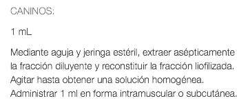 CANINOS: 1 mL Mediante aguja y jeringa estéril, extraer asépticamente la fracción diluyente y reconstituir la fracción liofilizada. Agitar hasta obtener una solución homogénea. Administrar 1 ml en forma intramuscular o subcutánea.