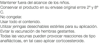 Mantener fuera del alcance de los niños. Conservar el producto en su envase original entre 2º y 8º C. No congelar. Usar todo el contenido. Utilizar jeringas desechables estériles para su aplicación. Evitar la vacunación de hembras gestantes. Todas las vacunas pueden provocar reacciones de tipo anafilácticas, en tal caso aplicar corticoesteroide.