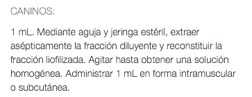 CANINOS: 1 mL. Mediante aguja y jeringa estéril, extraer asépticamente la fracción diluyente y reconstituir la fracción liofilizada. Agitar hasta obtener una solución homogénea. Administrar 1 mL en forma intramuscular o subcutánea.