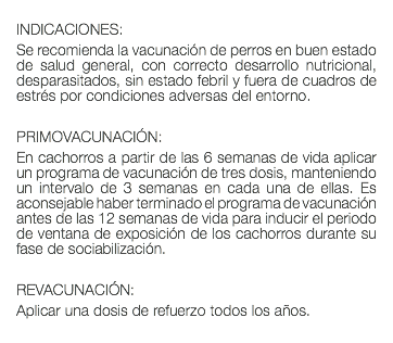  INDICACIONES: Se recomienda la vacunación de perros en buen estado de salud general, con correcto desarrollo nutricional, desparasitados, sin estado febril y fuera de cuadros de estrés por condiciones adversas del entorno. PRIMOVACUNACIÓN: En cachorros a partir de las 6 semanas de vida aplicar un programa de vacunación de tres dosis, manteniendo un intervalo de 3 semanas en cada una de ellas. Es aconsejable haber terminado el programa de vacunación antes de las 12 semanas de vida para inducir el periodo de ventana de exposición de los cachorros durante su fase de sociabilización. REVACUNACIÓN: Aplicar una dosis de refuerzo todos los años. 