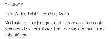 CANINOS: 1 mL.Agite el vial antes de utilizarlo. Mediante aguja y jeringa estéril extraer asépticamente el contenido y administrar 1 mL por vía intramuscular o subcutánea.