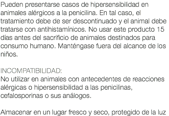 Pueden presentarse casos de hipersensibilidad en animales alérgicos a la penicilina. En tal caso, el tratamiento debe de ser descontinuado y el animal debe tratarse con antihistamínicos. No usar este producto 15 días antes del sacrificio de animales destinados para consumo humano. Manténgase fuera del alcance de los niños. INCOMPATIBILIDAD: No utilizar en animales con antecedentes de reacciones alérgicas o hipersensibilidad a las penicilinas, cefalosporinas o sus análogos. Almacenar en un lugar fresco y seco, protegido de la luz