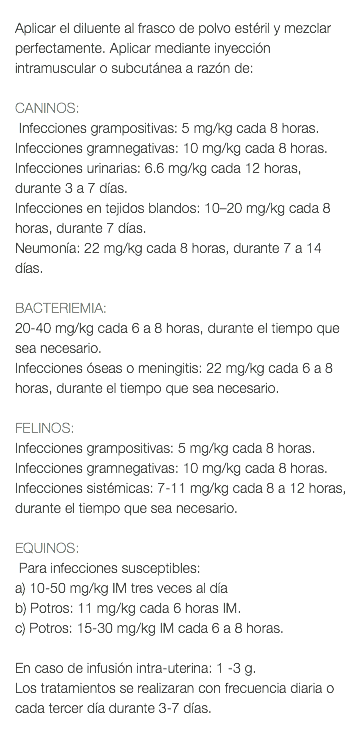  Aplicar el diluente al frasco de polvo estéril y mezclar perfectamente. Aplicar mediante inyección intramuscular o subcutánea a razón de: CANINOS: Infecciones grampositivas: 5 mg/kg cada 8 horas. Infecciones gramnegativas: 10 mg/kg cada 8 horas. Infecciones urinarias: 6.6 mg/kg cada 12 horas, durante 3 a 7 días. Infecciones en tejidos blandos: 10–20 mg/kg cada 8 horas, durante 7 días. Neumonía: 22 mg/kg cada 8 horas, durante 7 a 14 días. BACTERIEMIA: 20-40 mg/kg cada 6 a 8 horas, durante el tiempo que sea necesario. Infecciones óseas o meningitis: 22 mg/kg cada 6 a 8 horas, durante el tiempo que sea necesario. FELINOS: Infecciones grampositivas: 5 mg/kg cada 8 horas. Infecciones gramnegativas: 10 mg/kg cada 8 horas. Infecciones sistémicas: 7-11 mg/kg cada 8 a 12 horas, durante el tiempo que sea necesario. EQUINOS: Para infecciones susceptibles: a) 10-50 mg/kg IM tres veces al día b) Potros: 11 mg/kg cada 6 horas IM. c) Potros: 15-30 mg/kg IM cada 6 a 8 horas. En caso de infusión intra-uterina: 1 -3 g. Los tratamientos se realizaran con frecuencia diaria o cada tercer día durante 3-7 días. 