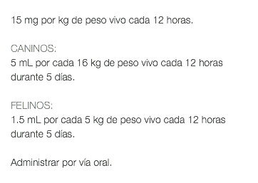  15 mg por kg de peso vivo cada 12 horas. CANINOS: 5 mL por cada 16 kg de peso vivo cada 12 horas durante 5 días. FELINOS: 1.5 mL por cada 5 kg de peso vivo cada 12 horas durante 5 días. Administrar por vía oral. 