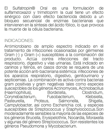  El Sulfatropin® Oral es una formulación de sulfametoxazol y trimetoprim la cual tiene un efecto sinérgico con claro efecto bactericida debido a un bloqueo secuencial de enzimas bacterianas que intervienen en la síntesis del ácido fólico, lo que provoca la muerte de la célula bacteriana. INDICACIONES: Antimicrobiano de amplio espectro indicado en el tratamiento de infecciones ocasionadas por gérmenes Gram (-) y Gram (+) susceptibles a la combinación del producto. Actúa contra infecciones del tracto respiratorio, digestivo y vías urinarias. Está indicado en caninos y felinos, en casos donde se requiera de una potente acción anti-bacteriana sistémica: infecciones de los aparatos respiratorio, digestivo, genitourinario y septicemias. La combinación es activa contra bacterias gram positivas y gram negativas tales como especies susceptibles de los géneros Actinomyces, Actinobacillus (Haemophillus), Bordetella, Clostridium, Corynebacterium, Fusobacterium, Klebsiella, Pasteurella, Proteus, Salmonella, Shigella, Campylobacter, así como Escherichia coli, y especies susceptibles de Streptococcus y Staphylococcus.Son moderadamente sensibles la mayoría de las especies de los géneros Brucella, Erysipelothrix, Nocardía, Moraxella y algunas del género Streptococcus. Son resistentes los géneros Pseudomona y Mycobacterium. 