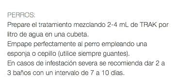  PERROS: Prepare el tratamiento mezclando 2-4 mL de TRAK por litro de agua en una cubeta. Empape perfectamente al perro empleando una esponja o cepillo (utilice siempre guantes). En casos de infestación severa se recomienda dar 2 a 3 baños con un intervalo de 7 a 10 días.