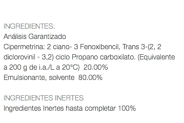  INGREDIENTES: Análisis Garantizado Cipermetrina: 2 ciano- 3 Fenoxibencil, Trans 3-(2, 2 diclorovinil - 3,2) ciclo Propano carboxilato. (Equivalente a 200 g de i.a./L a 20°C) 20.00% Emulsionante, solvente 80.00% INGREDIENTES INERTES Ingredientes Inertes hasta completar 100% 